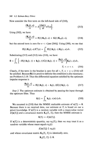 540 6.3 Kalman-Bucy Filters
Now consider the first term on the left-hand side of (310),
oKx~:,a) = E[d~~t)xT(a)]. (313)
Using (302), we have
oKx~:· a) = F(t) Kx(t, a) + G(t) Kux(t, a), (314)
but the second term is zero for a < t [see (266)]. Using (308), we see that
F(t) Kx(t, a) CT(a) = Jt F(t) h0(t, T) Kr(T, a) dT. (315)
Tt
Substituting (315) and (312) into (310), we have
0 = I:.[-F(t) h0 (t, T) + h0 (t, t) C(t) h0 (t, T) + oho~i T)]Kr(T, a) dT,
T1 <a<t. (316)
Clearly, if the term in the bracket is zero for all T, T1 :::; T :::; t, (316) will
be satisfied. BecauseR(t) is positive-definite the condition is also necessary;
see Problem 6.3.19. Thus the differential equation satisfied by the optimum
impulse response is
oho~; T) = F(t) h.(t, T)- h.(t, t)C(t) h.(t, T). (317)
Step 2. The optimum estimate is obtained by passing the input through
the optimum filter. Thus
X(f) = s:. h0(t, T) f(T) dT. (318)
We assumed in (318) that the MMSE realizable estimate of x(T1) = 0.
Because there is no received data, our estimate at T1 is b.1sed on our a
priori knowledge. If x(T;) is a random variable with a mean-value vector
E[x(T1
)] and a covariance matrix Kx(T1, I;), then the MMSE estimate is
i(T;) = E[x(T1)].
If x(T1) is a deterministic quantity, say Xn(T1), then we may treat it as a
random variable whose mean equals Xn(t)
E[x(T;)] ~ Xn(t)
and whose covariance matrix Kx(Tt. T1) is identically zero.
Kx(T;, T;) ~ 0.
 