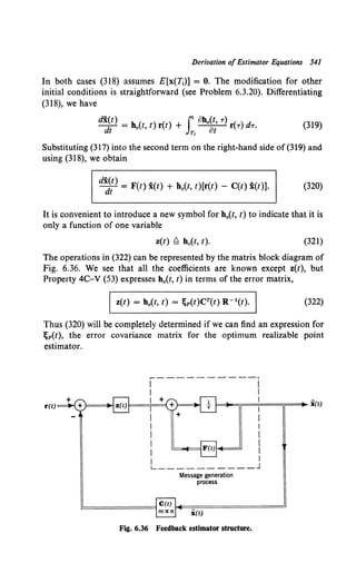 Derivation of Estimator Equations 541
In both cases (318) assumes E[x(T1)] = 0. The modification for other
initial conditions is straightforward (see Problem 6.3.20). Differentiating
(318), we have
(319)
Substituting (317) into the second term on the right-hand side of (319) and
using (318), we obtain
d~~) = F(t) i(t) + h0(t, t)[r(t) - C(t) i(t)]. (320)
It is convenient to introduce a new symbol for h0(t, t) to indicate that it is
only a function of one variable
z(t) Q h0(t, t). (321)
The operations in (322) can be represented by the matrix block diagram of
Fig. 6.36. We see that all the coefficients are known except z(t), but
Property 4C-V (53) expresses h0(t, t) in terms of the error matrix,
Iz(t) = h0(t, t) = ~p(t)CT(t) R-l(t). I (322)
Thus (320) will be completely determined if we can find an expression for
~p(t), the error covariance matrix for the optimum realizable point
estimator.
r(t)
___________,
l=....,=;;==i===;r==._ i(t)
Message generation
process
C(t) ~~=======~
l!::::======lmxn x(t)
Fig. 6.36 Feedback estimator structure.
 