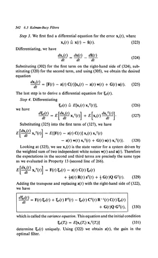 542 6.3 Kalman-Bucy Filters
Step 3. We first find a differential equation for the error x,(t), where
x,(t) ~ x(t) - i(t). (323)
Differentiating, we have
(324)
Substituting (302) for the first term on the right-hand side of (324), sub-
stituting (320) for the second term, and using (305), we obtain the desired
equation
dx (t)
-it = [F(t) - z(t) C(t)]x,(t) - z(t) w(t) + G(t) u(t). (325)
The last step is to derive a differential equation for ~p(t).
Step 4. Differentiating
~p(t) ~ E[x,(t) x,T(t)], (326)
we have
d~dlt) = E[dxd~t) x,T(t)] + E[x.(t) dx~(tl (327)
Substituting (325) into the first term of (327), we have
E[dxd~t) x/(t)] = E{[F(t)- z(t) C(t)] x,(t) x/(t)
- z(t) w(t) x/(t) + G(t) u(t) x/(t)}. (328)
Looking at (325), we see x,(t) is the state vector for a system driven by
the weighted sum of two independent white noises w(t) and u(t). Therefore
the expectations in the second and third terms are precisely the same type
as we evaluated in Property 13 (second line of 266).
E[dxd~t) x/(t)] = F(t);p(t) - z(t) C(t);p(t)
+ !z(t) R(t) zT(t) + ! G(t)Q GT(t). (329)
Adding the transpose and replacing z(t) with the right-hand side of (322),
we have
d~it) = F(t);p(t) + ;p(t) FT(t)- ;p(t) CT(t) R- 1(t) C(t);p(t)
+ G(t)Q GT(t), (330)
which is called the variance equation. This equation and the initial condition
(331)
determine ~p(t) uniquely. Using (322) we obtain z(t), the gain in the
optimal filter.
 