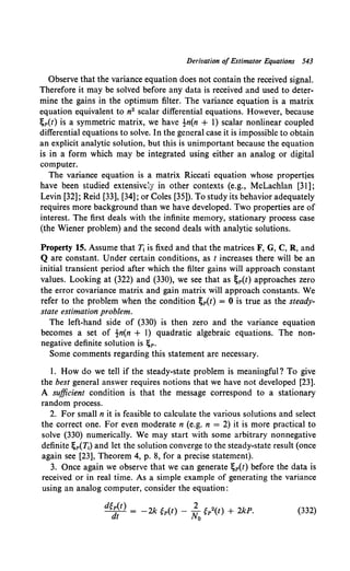 Derivation ofEstimator Equations 543
Observe that the variance equation does not contain the received signal.
Therefore it may be solved before any data is received and used to deter-
mine the gains in the optimum filter. The variance equation is a matrix
equation equivalent to n2 scalar differential equations. However, because
lgp(t) is a symmetric matrix, we have !n(n + 1) scalar nonlinear coupled
differential equations to solve. In the general case it is impossible to obtain
an explicit analytic solution, but this is unimportant because the equation
is in a form which may be integrated using either an analog or digital
computer.
The variance equation is a matrix Riccati equation whose properties
have been studied extensively in other contexts (e.g., McLachlan [31];
Levin [32]; Reid [33], [34]; or Coles [35]). To study its behavior adequately
requires more background than we have developed. Two properties are of
interest. The first deals with the infinite memory, stationary process case
(the Wiener problem) and the second deals with analytic solutions.
Property 15. Assume that T1 is fixed and that the matrices F, G, C, R, and
Q are constant. Under certain conditions, as t increases there will be an
initial transient period after which the filter gains will approach constant
values. Looking at (322) and (330), we see that as ~p(t) approaches zero
the error covariance matrix and gain matrix will approach constants. We
refer to the problem when the condition ~p(t) = 0 is true as the steady-
state estimation problem.
The left-hand side of (330) is then zero and the variance equation
becomes a set of !n(n + 1) quadratic algebraic equations. The non-
negative definite solution is ;p.
Some comments regarding this statement are necessary.
I. How do we tell if the steady-state problem is meaningful? To give
the best general answer requires notions that we have not developed [23].
A sufficient condition is that the message correspond to a stationary
random process.
2. For small n it is feasible to calculate the various solutions and select
the correct one. For even moderate n (e.g. n = 2) it is more practical to
solve (330) numerically. We may start with some arbitrary nonnegative
definite l;p(T1) and let the solution converge to the steady-state result (once
again see [23], Theorem 4, p. 8, for a precise statement).
3. Once again we observe that we can generate lgp(t) before the data is
received or in real time. As a simple example of generating the variance
using an analog computer, consider the equation:
(332)
 