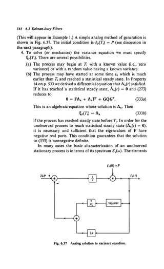 544 6.3 KD/man-Bucy Filters
(This will appear in Example 1.) A simple analog method of generation is
shown in Fig. 6.37. The initial condition is gp(T1) = P (see discussion in
the next paragraph).
4. To solve (or mechanize) the variance equation we must specify
;P(T1). There are several possibilities.
(a) The process may begin at T1 with a known value (i.e., zero
variance) or with a random value having a known variance.
(b) The process may have started at some time t0 which is much
earlier than T1 and reached a statistical steady state. In Property
14 on p. 533 we derived a differential equation that Ax(t) satisfied.
If it has reached a statistical steady state, Ax(t) = 0 and (273)
reduces to
0 = FAx + AxFT + GQGT. (333a)
This is an algebraic equation whose solution is Ax. Then
;p(T1) = A,. (333b)
if the process has reached steady state before T1• In order for the
unobserved process to reach statistical steady state (Ax(t) = 0),
it is necessary and sufficient that the eigenvalues of F have
negative real parts. This condition guarantees that the solution
to (333) is nonnegative definite.
In many cases the basic characterization of an unobserved
stationary process is in terms of its spectrum Sy{w). The elements
MO)=P
Fig. 6.37 Analog solution to variance equation.
 