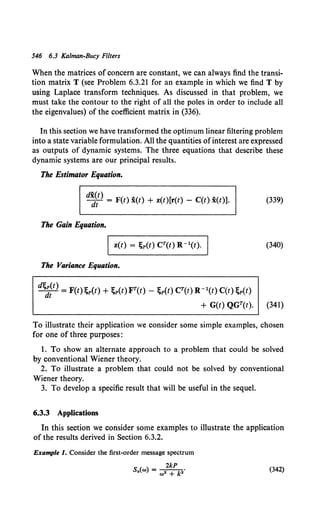 546 6.3 Kalman-Bucy Filters
When the matrices of concern are constant, we can always find the transi-
tion matrix T (see Problem 6.3.21 for an example in which we find T by
using Laplace transform techniques. As discussed in that problem, we
must take the contour to the right of all the poles in order to include all
the eigenvalues) of the coefficient matrix in (336).
In this section we have transformed the optimum linear filtering problem
into a state variable formulation. All the quantities ofinterest are expressed
as outputs of dynamic systems. The three equations that describe these
dynamic systems are our principal results.
The Estimator Equation.
dx(t)
dt = F(t) x(t) + z(t)[r(t) - C(t) x(t)]. (339)
The Gain Equation.
(340)
The Variance Equation.
d'f,;;t) = F(t) 'f,p(t) + 'f,p(t) FT(t) - 'f,p(t) CT(t) R-l(t) C(t) 'f,p(t)
+ G(t) QGT(t). (341)
To illustrate their application we consider some simple examples, chosen
for one of three purposes:
1. To show an alternate approach to a problem that could be solved
by conventional Wiener theory.
2. To illustrate a problem that could not be solved by conventional
Wiener theory.
3. To develop a specific result that will be useful in the sequel.
6.3.3 Applications
In this section we consider some examples to illustrate the application
of the results derived in Section 6.3.2.
Example 1. Consider the first-order message spectrum
2kP
s.(w) = w2 + k2. (342)
 
