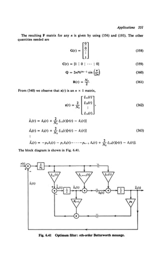 Applications 551
The resulting F matrix for any n is given by using (356) and (193). The other
quantities needed are
C(t) = [1 : 0 : . . . : 0]
Q = 2nPk2" -t sin (;,)
No
R(t) = 2 .
From (340) we observe that z(t) is an n x 1 matrix,
[
eu(t)]
z(t) = ~ g,~(t) •
No :
e,.(r>
.i,(t) = x2(t) + ;0eu(t)[r(t) - .X,{t)]
i 2(t) = x3(t) + ; 0
g,2 (t)[r(t) - x1(t)]
:i.(t) = -po.X,(t)- p,.X2(t)- ... -p._, x.(t) + ;0g,.{t)[r{t)- .X,(t)].
The block diagram is shown in Fig. 6.41.
Fig. 6.41 Optimum filter: nth-order Butterworth message.
(358)
(359)
(360)
(361)
(362)
(363)
 
