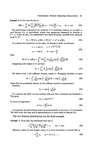 Performance: Receiver Operating Characteristic 41
Example 2. In this case the test is
(73)
The performance calculation for arbitrary N is somewhat tedious, so we defer it
until Section 2.6. A particularly simple case appearing frequently in practice is
N = 2. Under H 0 the r, are independent zero-mean Gaussian variables with variances
equal to ao2 :
P, = Pr (I~ yiHa) = Pr (r12 + r22 ~ YIHa). (74)
To evaluate the expression on the right, we change to polar coordinates:
r1 = zcos 8,
(75)
r2 = z sin 8,
Then
i2
" J"' 1 ( z•)
Pr (z2 ~ yiHa) = dB Z -
2 2 exp - -
2 2 dZ.
o ,f7 'ITao ao
(76)
Integrating with respect to 8, we have
f., 1 ( z•)
P, = Z 2 exp - -
2 2 dZ.
,f7 ao ao
(77)
We observe that /, the sufficient statistic, equals z2• Changing variables, we have
p, = f"' ~ exp (-~) dL = exp (-~)·
), 2a0 2ao 2ao
(Note that the probability density of the sufficient statistic is exponential.)
Similarly,
(78)
(79)
To construct the ROC we can combine (78) and (79) to eliminate the threshold y.
This gives
(80)
In terms of logarithms
(81)
As expected, the performance improves monotonically as the ratio a12 /ao2 increases.
We shall study this case and its generalizations in more detail in Section 2.6..
The two Poisson distributions are the third example.
Example 3. From (38), the likelihood ratio test is
~1 In TJ + m1 - mo
n lfo In m1 - In mo = y,
(82)
Because n takes on only integer values, it is more convenient to rewrite (82) as
Yr = 0, 1, 2, ... , (83)
 