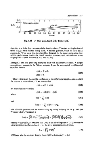 Applications 555
-2.5 .------.--,---.---r--~-.----.---.--.--..---.----.---,
-2.0
~l4(t)
-1.:L~~~~~§§§§~~=~=~~=~~~:J
0.1 0.2
t -
Fig. 6.44 (d) filter gains, fourth-order Butterworth.
that after t = I the filters are essentially time-invariant. (This does not imply that all
terms in ~p(t) have reached steady state.) A related question, which we leave as an
exercise, is, "If we use a time-invariant filter designed for the steady-state gains, how
will its performance during the initial transient compare with the optimum time-
varying filter?" (See Problems 6.3.23 and 6.3.26.)
Example 3. The two preceding examples dealt with stationary processes. A simple
nonstationary process is the Wiener process. It can be represented in differential
equation form as
x(t) = G u(t),
x(O) = 0.
(364)
Observe that even though the coefficients in the differential equation are constant
the process is nonstationary. If we assume that
r(t) = x(t) + w(t), (365)
the estimator follows easily
f(t) = z(t)[r(t) - x(t)], (366)
where
2
z(t) =No Mt) (367)
and
(368)
The transient problem can be solved easily by using Property 16 on p. 545 (see
Problem 6.3.25). The result is
(369)
where r = [2G2 Q/N0 ]Y.. [Observe that (369) is not a limiting case of (353) because the
initial condition is different.] As t---+ oo, the error approaches steady state.
~1'.. = (~0 G2Qr (370)
[(370) can also be obtained directly from (368) by letting ep(t) = 0.)
 
