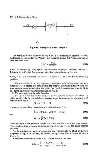 556 6.3 Kalman-Bucy Filters
r(t) -J2G2Q/No x(t)
+ s
+
-
x(t)
Fig. 6.45 Steady-state filter: Example 3.
The steady-state filter is shown in Fig. 6.45. It is interesting to observe that this
problem is not included in the Wiener-Hopf model in Section 6.2. A heuristic way to
include it is to write
G"Q
S,(w) = - 2 - -
2 •
w + €
(371)
solve the problem by using spectral factorization techniques, and then let f ->- 0.
It is easy to verify that this approach gives the system shown in Fig. 6.45.
Example 4. In this example we derive a canonic receiver model for the following
problem:
1. The message has a rational spectrum in which the order of the numerator as a
function of w• is at least one smaller than the order of the denominator. We use the
state variable model described in Fig. 6.30. The F and G matrices are given by (212)
and (213), respectively (Canonic Realization No. 2).
2. The received signal is scalar function.
3. The modulation matrix has unity in its first column and zero elsewhere. In
other words, only the unmodulated message would be observed in the absence of
measurement noise,
C(t) = [1 : 0 · · · 0]. (372)
The equation describing the estimator is obtained from (339),
i(t) = Fi(t) + z(t)[r(t} - x1(t)] (373)
and
(374)
As in Example 2, the gains are simply 2/No times the first row of the error matrix.
The resulting filter structure is shown in Fig. 6.46. As t->- oo, the gains become
constant.
For the constant-gain case, by comparing the system inside the block to the two
diagrams in Fig. 6.30 and 31a, we obtain the equivalent filter structure shown in
Fig. 6.47.
Writing the loop filter in terms of its transfer function, we have
2 ~us"- 1 + ···+ ~'"
G,.(s) = No s• + Pn-1S" 1 +···+Po.
(375)
 