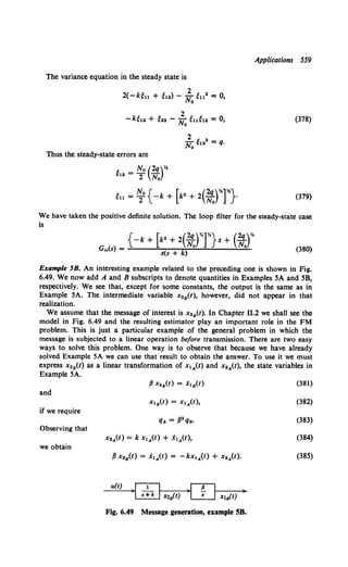 The variance equation in the steady state is
2( -k~n + ~12) - ~0 ~112 = 0,
2
-k~12 + e22 - No eue12 = 0,
2 1: 2
No H2 = q.
Thus the steady-state errors are
e12 = No (2q)*
2 No
Applications 559
(378)
(379)
We have taken the positive definite solution. The loop filter for the steady-state case
is
(380)
Example 5B. An interesting example related to the preceding one is shown in Fig.
6.49. We now add A and B subscripts to denote quantities in Examples SA and SB,
respectively. We see that, except for some constants, the output is the same as in
Example 5A. The intermediate variable x.8 (t), however, did not appear in that
realization.
We assume that the message of interest is x28 (t). In Chapter 11.2 we shall see the
model in Fig. 6.49 and the resulting estimator play an important role in the FM
problem. This is just a particular example of the general problem in which the
message is subjected to a linear operation before transmission. There are two easy
ways to solve this problem. One way is to observe that because we have already
solved Example 5A we can use that result to obtain the answer. To use it we must
express x28 (t) as a linear transformation of x1A(t) and x.A(t), the state variables in
Example SA.
and
if we require
Observing that
we obtain
u(t)
Fig. 6.49 Message generation, example SB.
(381)
(382)
(383)
(384)
(38S)
 