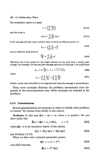566 6.3 Kalman-Bucy Filters
The modulation matrix is a scalar
(
m 2c 2)
c= .L-1.
1=1 N1
(417b)
and the noise is
(417c)
If the message a(t) has unity variance then we have an effective power of
(
m 2 )2
Per= LN cl
1=1 1
(418)
and an effective noise level of
(419)
Therefore all of the results for the single channel can be used with a simple scale
change; for example, for the one-pole message spectrum in Example 1 we would have
(420)
where
A r = ~ ~ 2c12
=! ~ 2PI,
• k 1=1 N1 k 1=1 N1
(421)
Similar results hold when R(t) is not diagonal and when the message is nonstationary.
These seven examples illustrate the problems encountered most fre-
quently in the communications area. Other examples are included in the
problems.
6.3.4 Generalizations
Several generalizations are necessary in order to include other problems
of interest. We discuss them briefly in this section.
Prediction. In this case d(t) = x(t + a), where a is positive. We can
show easily that
d(t) = cp(t + a, t) i(t), a> 0,
where cp(t, T) is the transition matrix of the system,
x(t) = F(t) x(t) + G(t) u(t)
(see Problem 6.3.37).
When we deal with a constant parameter system,
cp(t + a, t) = fiF«,
and (422) becomes
a(t) = eF« x(t).
(422)
(423)
(424)
(425)
 