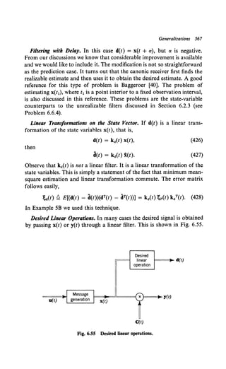Generalizations 567
Filtering with Delay. In this case d(t) = x(t + a), but a is negative.
From our discussions we know that considerable improvement is available
and we would like to include it. The modification is not so straightforward
as the prediction case. It turns out that the canonic receiver first finds the
realizable estimate and then uses it to obtain the desired estimate. A good
reference for this type of problem is Baggeroer [40]. The problem of
estimating x(t1), where t1 is a point interior to a fixed observation interval,
is also discussed in this reference. These problems are the state-variable
counterparts to the unrealizable filters discussed in Section 6.2.3 (see
Problem 6.6.4).
Linear Transformations on the State Vector. If d(t) is a linear trans-
formation of the state variables x(t), that is,
d(t) = ka(t) x(t), (426)
then
d(t) = ka(t) i(t). (427)
Observe that ka(t) is not a linear filter. It is a linear transformation of the
state variables. This is simply a statement of the fact that minimum mean-
square estimation and linear transformation commute. The error matrix
follows easily,
;d(t) ~ E[(d(t) - d(t))(dT(t) - dT(t))] = kit) ;p(t) kaT(t). (428)
In Example 5B we used this technique.
Desired Linear Operations. In many cases the desired signal is obtained
by passing x(t) or y(t) through a linear filter. This is shown in Fig. 6.55.
Desired
= linear d(t)
operation
I Message I
==~I t• t==~=="==={. X j)===j~y(t)
u(t) genera 1on 1 x(t) , -
C(t)
Fig. 6.55 Desired linear operations.
 