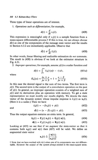 568 6.3 Kalman-Bucy Filters
Three types of linear operations are of interest.
1. Operations such as differentiation; for example,
d
d(t) = dt x1(t). (429)
This expression is meaningful only if x1(t) is a sample function from a
mean-square differentiable process.t If this is true, we can always choose
d(t) as one of the components of the message state vector and the results
in Section 6.3.2 are immediately applicable. Observe that
(430)
In other words, linear filtering and realizable estimation do not commute.
The result in (430) is obvious if we look at the estimator structure in
Fig. 6.51.
2. Improper operations; for example, assume y(t) is a scalar function and
d(t) = L"' ka(r)y(t- r) dr, (43la)
where
. jw + ex ex - f3
Ka(Jw) = -.-- = 1 + -.--·
jw + f3 jW + f3
(43lb)
In this case the desired signal is the sum of two terms. The first term is
y(t). The second term is the output of a convolution operation on the past
of y(t). In general, an improper operation consists of a weighted sum of
y(t) and its derivatives plus an operation with memory. To get a state
representation we must modify our results slightly. We denote the state
vector of the dynamic system whose impulse response is ka(T) as xa(t).
(Here it is a scalar.) Then we have
.Xa(t) = -f3xa(t) + y(t) (432)
and
d(t) = (ex - {3) xd(t) + y(t).
Thus the output equation contains an extra term. In general,
ia(t) = Fa(t) xa(t) + Ga(t) x(t),
d(t) = Ca(t) xa(t) + Ba(t) x(t).
(433)
(434)
(435)
Looking at (435) we see that if we augment the state-vector so that it
contains both xit) and x(t) then (427) will be valid. We define an
augmented state vector
[ x(t) J
Xa(t) ~ ----- •
xd(t)
(436)
t Note that we have>worked with x(t) when one of its components was not differen-
tiable. However the output of the system always existed in the mean-square sense.
 
