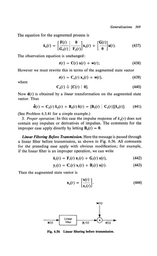Generalizations 569
The equation for the augmented process is
[ F(t) : 0 J [G(t)J
xa{t) = ·-----  -----· Xa(t) + ---- u(t).
Ga(t): Fit) 0
(437)
The observation equation is unchanged:
r(t) = C(t) x(t) + w(t); (438)
However we must rewrite this in terms of the augmented state vector
r(t) = Ca(t) Xa(t) + w(t), (439)
where
Ca{t) ~ [C(t) l 0]. (440)
Now d(t) is obtained by a linear transformation on the augmented state
vector. Thus
d(t) = Ca(t) X:a(t) + Ba(t) x(t) = [Ba(t) : Ca(t)][xa(t)]. (441)
(See Problem 6.3.41 for a simple example.)
3. Proper operation: In this case the impulse response of kir) does not
contain any impulses or derivatives of impulses. The comments for the
improper case apply directly by letting Ba{t) = 0.
Linear Filtering Before Transmission. Here the message is passed through
a linear filter before transmission, as shown in Fig. 6.56. All comments
for the preceding case apply with obvious modification; for example,
if the linear filter is an improper operation, we can write
x1(t) = F1(t) x1(t) + G1(t) x(t),
y1(t) = C1(t) x1(t) + B1(t) x(t).
Then the augmented state vector is
w(t)
x(t)
F======1~ + )===~
y1 (t) r(t)
Fig. 6.56 Linear filtering before transmission.
(442)
(443)
(444)
 
