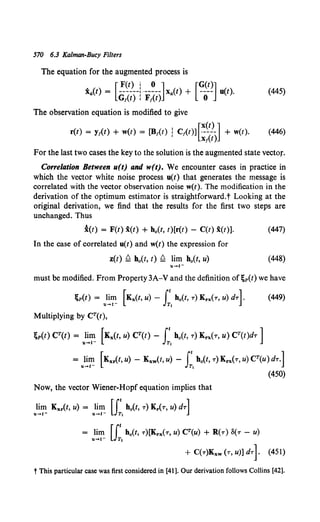 570 6.3 Kalman-Bucy Filters
The equation for the augmented process is
X4 (t) = [~~)--~ ·--~--]X4 (t) + [?-~~] u(t).
Gf(t) I F/(t) 0
(445)
The observation equation is modified to give
r(t) = yt<t) + w(t) = [B1(t) : Ct(t)][~~)_] + w(t).
I Xt(t)
(446)
For the last two cases the key to the solution is the augmented state vector.
Correlation Between u(t) and w(t). We encounter cases in practice in
which the vector white noise process u(t) that generates the message is
correlated with the vector observation noise w(t). The modification in the
derivation of the optimum estimator is straightforward.t Looking at the
original derivation, we find that the results for the first two steps are
unchanged. Thus
i(t) = F(t) x(t) + h0 (t, t)[r(t) - C(t) x(t)]. (447)
In the case of correlated u(t) and w(t) the expression for
z(t) ~ h0(t, t) ~ lim ho(t, u) (448)
must be modified. From Property 3A-V and the definition of;p(t) we have
;p(t) = ul~~ [Kx(t, u) - J:, h0 (t, T) Krx(T, u) dT]. (449)
Multiplying by CT(t),
;p(t) CT(t) = lim [Kx(t, u) CT(t) - (' h0 (t, T) Krx(T, U) CT(t)dT ]
u....t- JT,
= lim [Kxr(t, u) - Kxw(t, u) - rt ho(t, T) Krx(T, u) CT(u) dT.]
u-t- JT,
Now, the vector Wiener-Hopf equation implies that
}~~ Kxr(t, u) = }~~ [J;,h0 (t, T) Kr(T, u) dT]
= lim u:.ho(t, T)[Krx(T, u) CT(u) + R(T) o(T- u)
+ C(T)Kxw (T, U)] dTl
(450)
(451)
t This particular case was first considered in [41 ]. Our derivation follows Collins [42].
 
