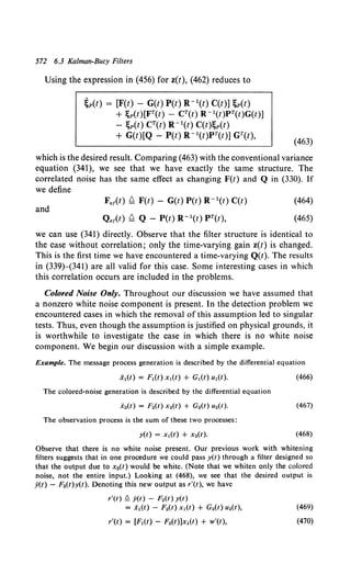 572 6.3 Kalman-Bucy Filters
Using the expression in (456) for z(t), (462) reduces to
~p(t) = [F(t) - G(t) P(t) R - 1(t) C(t)] ;p(t)
+ ~p(t)[FT(t) - CT(t) R -l(t)PT(t)G(t)]
- ;p(t) CT(t) R -l(t) C(t);p(t)
+ G(t)[Q- P(t) R- 1(t)PT(t)] GT(t),
(463)
which is the desired result. Comparing (463) with the conventional variance
equation (341), we see that we have exactly the same structure. The
correlated noise has the same effect as changing F(t) and Q in (330). If
we define
and
F.,(t) ~ F(t)- G(t) P(t) R- 1(t) C(t)
Q.,(t) ~ Q- P(t)R- 1(t)PT(t),
(464)
(465)
we can use (341) directly. Observe that the filter structure is identical to
the case without correlation; only the time-varying gain z(t) is changed.
This is the first time we have encountered a time-varying Q(t). The results
in (339)-(341) are all valid for this case. Some interesting cases in which
this correlation occurs are included in the problems.
Colored Noise Only. Throughout our discussion we have assumed that
a nonzero white noise component is present. In the detection problem we
encountered cases in which the removal of this assumption led to singular
tests. Thus, even though the assumption is justified on physical grounds, it
is worthwhile to investigate the case in which there is no white noise
component. We begin our discussion with a simple example.
Example. The message process generation is described by the differential equation
(466)
The colored-noise generation is described by the differential equation
(467)
The observation process is the sum of these two processes:
y(t) = x1(t) + x 2(t). (468)
Observe that there is no white noise present. Our previous work with whitening
filters suggests that in one procedure we could pass y(t) through a filter designed so
that the output due to x2(t) would be white. (Note that we whiten only the colored
noise, not the entire input.) Looking at (468), we see that the desired output is
y(t) - F2(t)y(t). Denoting this new output as r'(t), we have
r'(t)!::. y(t) - F2(t) y(t)
= x1(t) - F.(t) x1(t) + G.(t) u.(t), (469)
r'(t) = [F1(t) - F.(t)]xl(t) + w'(t), (470)
 