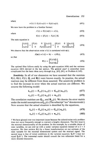 Generalizations 573
where
w'(t) ~ G1(t) u1(t) + G2(t) u2(t).
We now have the problem in a familiar format:
r'(t) = C(t) x(t) + w'(t),
where
C(t) = [F1 (t) - F2(t) j 0).
The state equation is
[xl(t)] = [F1(t)
x2(t) o
0 ] [x1(t)] [G1(t) 0 ] [u1(t)]
F2(t) x2(t) + 0 G2(t) u2(t) .
We observe that the observation noise w'(t) is correlated with u(t).
E[u(t) w'(T)] = ll(t - T) P(t),
so that
(471)
(472)
(473)
(474)
(475)
(476)
The optimal filter follows easily by using the gain equation (456) and the variance
equation (463) derived in the last section. The general caset is somewhat more
complicated but the basic ideas carry through (e.g., [43], [41], or Problem 6.3.45).
Sensitivity. In all of our discussion we have assumed that the matrices
F(t), G(t), C(t), Q, and R(t) were known exactly. In practice, the actual
matrices may be different from those assumed. The sensitivity problem is
to find the increase in error when the actual matrices are different. We
assume the following model:
Xmo(t) = Fmo(f) Xmo(f) + Gmo(f) Umo(t),
fmo(t) = Cmo(t) Xmo(t) + Wmo(t).
(477)
(478)
The correlation matrices are Qmo and Rmo(t). We denote the error matrix
under the model assumptions as!;mo(t).(The subscript"mo"denotesmodel.)
Now assume that the actual situation is described by the equations,
Xac(t) = Fac(l) Xac(t) + Gac(t) Uac(t),
fac(t) = Cac(l) Xac(l) + Wac(!),
(479)
(480)
t We have glossed over two important issues because the colored-noise-only problem
does not occur frequently enough to warrant a lengthy discussion. The first issue is
the minimal dimensionality of the problem. In this example, by a suitable choice of
state variables, we can end up with a scalar variance equation instead of a 2 x 2
equation. We then retrieve x(t) by a linear transformation on our estimate of the
state variable for the minimal dimensional system and the received signal. The
second issue is that of initial conditions in the variance equation. l;p(O-) may not
equal !;p(O + ). The intereste,d reader should consult the two references listed for a
more detailed discussion.
 