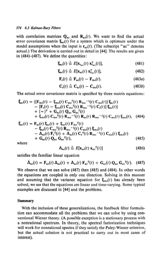 574 6.3 Kalman-Bucy Filters
with correlation matrices Qac and Rac(t). We want to find the actual
error covariance matrix ;ac(t) for a system which is optimum under the
model assumptions when the input is rac(t). (The subscript "ac" denotes
actual.) The derivation is carried out in detail in [44]. The results are given
in (484)-(487). We define the quantities:
~ac(t) ~ E[x.ac(t) xrao(t)],
~a.(t) ~ E[Xac(t) xrao(t)],
F.(t) ~ Fac(t) - Fmo(t).
C.(t) ~ Cac(t) - Cmo(t).
(481)
(482)
(483a)
(483b)
The actual error covariance matrix is specified by three matrix equations:
~ac(t) = {[Fmo(t) - ;mo(t) Cm/(t) Rmo-l(t) Cm0 (t)] ;ac(t)
- [F,(t) - ;mo(t) Cm/(t) Rmo-l(t) C,(t)] ;a.(t)}
+ {""' JT + Gac(t) Qac Ga/(t)
+ ;mo{t) CmoT(t) Rmo-l(t) Rac(t) Rmo-l(t) Cmo(t) ;mo(t), (484)
~a.(t) = Fac(t) ;a,(t) + ;a,(t) FmoT(t)
- ~aE(t) Cm/(t) Rmo -l(t) Cm0 (1) ~m0(t)
- Aac(t) Fl(t) + Aac(t) C,T(t) Rmo-l(t) Cmo(t) ;mo(t)
+ Gac(t) Qac Ga/(t), (485)
where
Aac(l) ~ E[Xa0 (!) Xa/(t)]
satisfies the familiar linear equation
(486)
Aac(t) = Fac(l) Aac(t) + Aac(t) Fa/(t) + Gac(t) Qac Ga/(t). (487)
We observe that we can solve (487) then (485) and (484). In other words
the equations are coupled in only one direction. Solving in this manner
and assuming that the variance equation for ~mo(t) has already been
solved, we see that the equations are linear and time-varying. Some typical
examples are discussed in [44] and the problems.
Summary
With the inclusion of these generalizations, the feedback filter formula-
tion can accommodate all the problems that we can solve by using con-
ventional Wiener theory. (A possible exception is a stationary process with
a nonrational spectrum. In theory, the spectral factorization techniques
will work for nonrational spectra if they satisfy the Paley-Wiener criterion,
but the actual solution is not practical to carry out in most cases of
interest).
 