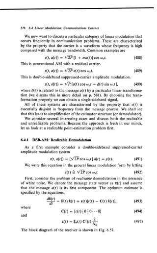 576 6.4 Linear Modulation: Communications Context
We now want to discuss a particular category of linear modulation that
occurs frequently in communication problems. These are characterized
by the property that the carrier is a waveform whose frequency is high
compared with the message bandwidth. Common examples are
s(t, a(t)) = V2P [1 + ma(t)] cos wet. (488)
This is conventional AM with a residual carrier.
s(t, a(t)) = Y2P a(t) cos wet. (489)
This is double-sideband suppressed-carrier amplitude modulation.
s(t, a(t)) = VP [a(t) cos wet- ii(t) sin wet], (490)
where ti(t) is related to the message a(t) by a particular linear transforma-
tion (we discuss this in more detail on p. 581). By choosing the trans-
formation properly we can obtain a single-sideband signal.
All of these systems are characterized by the property that c(t) is
essentially disjoint in frequency from the message process. We shall see
that this leads to simplification of the estimator structure (or demodulator).
We consider several interesting cases and discuss both the realizable
and unrealizable problems. Because the approach is fresh in our minds,
let us look at a realizable point-estimation problem first.
6.4.1 DSB-AM: Realizable Demodulation
As a first example consider a double-sideband suppressed-carrier
amplitude modulation system
s(t, a(t)) = [V2P cos wet] a(t) = y(t). (491)
We write this equation in the general linear modulation form by letting
c(t) ~ V2P cos wet. (492)
First, consider the problem of realizable demodulation in the presence
of white noise. We denote the message state vector as x(t) and assume
that the message a(t) is its first component. The optimum estimate is
specified by the equations,
d~~) = F(t) x(t) + z(t)[r(t) - C(t) x(t)], (493)
where
C(t) = [c(t) : 0 : 0 ... 0] (494)
and
z(t) = ;p(t) CT(t) ~0• (495)
The block diagram of the receiver is shown in Fig. 6.57.
 