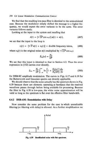578 6.4 Linear Modulation: Communications Context
We find that the resulting low-pass filter is identical to the unmodulated
case. Because the modulator simply shifted the message to a higher fre-
quency, we would expect the error variance to be the same. The error
variance follows easily.
Looking at the input to the system and recalling that
r(t) = [V2P cos wet] a(t) + n(t),
we see that the input to the loop is
(497)
r1(t) = [VP a(t) + n.(t)] + double frequency terms, (498)
where n.(t) is the original noise n(t) multiplied by V2/P cos wet.
Sn.(w) = ~ (499)
We see that this input is identical to that in Section 6.2. Thus the error
expression in (152) carries over directly.
gPn = ~; fo00 ln [1 + ~~~~] ~: (500)
for DSB-SC amplitude modulation. The curves in Figs. 6.17 and 6.19 for
the Butterworth and Gaussian spectra are directly applicable.
We should observe that the noise actually has the spectrum shown in Fig.
6.59 because there are elements operating at bandpass that the received
waveform passes through before being available for processing. Because
the filter in Fig. 6.58 is low-pass, the white noise approximation will be
valid as long as the spectrum is flat over the effective filter bandwidth.
6.4.2 DSB-AM: Demodulation with Delay
Now consider the same problem for the case in which unrealizable
filtering (or filtering with delay) is allowed. As a further simplification we
Fig. 6.59 Bandlimited noise with flat spectrum.
 