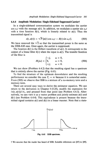 Amplitude Modulation: Single-Sideband Suppressed-Carrier 581
6.4.4 Amplitude Modulation: Single-Sideband Suppressed-Caniert
In a single-sideband communication system we modulate the carrier
cos wet with the message a(t). In addition, we modulate a carrier sin wet
with a time function ti(t), which is linearly related to a(t). Thus the
transmitted signal is
s(t, a(t)) = VP [a(t) cos wet - ti(t) sin wet]. (505)
We have removed the v'2 so that the transmitted power is the same as
the DSB-AM case. Once again, the carrier is suppressed.
The function ti(t) is the Hilbert transform of a(t). It corresponds to the
output of a linear filter h(-r) when the input is a(t). The transfer function
of the filter is
{
-j,
HUw) = 0,
+j,
w > 0,
w = 0,
w < 0.
(506)
We can show (Problem 6.4.2) that the resulting signal has a spectrum
that is entirely above the carrier (Fig. 6.61).
To find the structure of the optimum demodulator and the resulting
performance we consider the case T1 = oo because it is somewhat easier.
From (505) we observe that SSB is a mixture of a no-memory term and a
memory term.
There are several easy ways to derive the estimator equation. We can
return to the derivation in Chapter 5 (5.25), modify the expression for
os(t, a(t))foAro and proceed from that point (see Problem 6.4.3). Alter-
natively, we can view it as a vector problem and jointly estimate a(t) and
ti(t) (see Problem 6.4.4). This equivalence is present because the trans-
mitted signal contains a(t) and ti(t) in a linear manner. Note that a state-
S.(w)
Fig. 6.61 SSB spectrum.
t We assume that the reader has heard of SSB. Suitable references are [47] to [49].
 