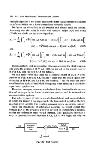 582 6.4 Linear Modulation: Communications Context
variable approach is not useful because the filter that generates the Hilbert
transform (506) is not a finite-dimensional dynamic system.
We leave the derivation as an exercise and simply state the results.
Assuming that the noise is white with spectral height N0/2 and using
(5.160), we obtain the estimator equations
a(t) = ;.0J_..,.., v'P{cos WcZ Ra(t, z)- sin WcZ [J_ao.., h(z- y)Ra(t,y) dy]}
{r(z) - VP [a(z) cos w0 Z - b(z) sin w.z]} dz (507)
and
b(t) = ;.0J_"'"' VP {cos WcZ [J_"'"' h(t- y)Ra(Y, z) dy]- sin WcZ Ra(t,y)}
{r(z) - v'P [d(z) cos w0Z - b(z) sin w0z]} dz. (508)
These equations look complicated. However, drawing the block diagram
and using the definition of HUw) (506), we are led to the simple receiver
in Fig. 6.62 (see Problem 6.4.5 for details).
We can easily verify that n,(t) has a spectral height of N0f2. A com-
parison of Figs. 6.60 and 6.62 makes it clear that the mean-square per-
formance of SSB-SC and DSB-SC are identical. Thus we may use other
considerations such as bandwidth occupancy when selecting a system for
a particular application.
These two examples demonstrate the basic ideas involved in the estima-
tion of messages in the linear modulation systems used in conventional
communication systems.
Two other systems of interest are double-sideband and single-sideband
in which the carrier is not suppressed. The transmitted signal for the first
case was given in (488). The resulting receivers follow in a similar manner.
From the standpoint of estimation accuracy we would expect that
because part of the available power is devoted to transmitting a residual
carrier the estimation error would increase. This qualitative increase is
easy to demonstrate (see Problems 6.4.6, 6.4.7). We might ask why we
r(t) Unity gain
sideband
filter
a(t) + ns(t)
2
-..;p cos Wet
Fig. 6.62 SSB receiver.
Ba(w)
No 1----~
Sa(w) + 2p a(t)
 