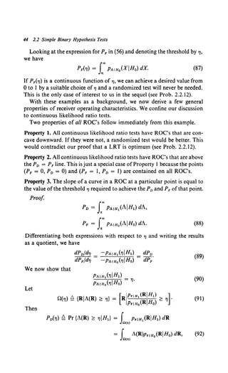 44 2.2 Simple Binary Hypothesis Tests
Looking at the expression for PF in (56) and denoting the threshold by "'•
we have
(87)
If PiTJ) is a continuous function of TJ, we can achieve a desired value from
0 to I by a suitable choice of TJ and a randomized test will never be needed.
This is the only case of interest to us in the sequel (see Prob. 2.2.12).
With these examples as a background, we now derive a few general
properties of receiver operating characteristics. We confine our discussion
to continuous likelihood ratio tests.
Two properties of all ROC's follow immediately from this example.
Property 1. All continuous likelihood ratio tests have ROC's that are con-
cave downward. If they were not, a randomized test would be better. This
would contradict our proof that a LRT is optimum (see Prob. 2.2.12).
Property 2. All continuous likelihood ratio tests have ROC's that are above
the PD = PFline. This is just a special case ofProperty l because the points
(PF = 0, PD = 0) and (PF = I, PD = 1) are contained on all ROC's.
Property 3. The slope of a curve in a ROC at a particular point is equal to
the value of the threshold TJ required to achieve the PD and PF of that point.
Proof.
PD = f"PAIHl(AIHl) dA,
PF = f'PAIHo(AIHo) dA. (88)
Differentiating both expressions with respect to TJ and writing the results
as a quotient, we have
dPDfdTJ -PAIH1 (7JIH1) dPD
dPFfdTJ = -PAIHo('IIHo) = dPF.
(89)
We now show that
Let
Then
(90)
n(TJ) £ {RIA(R) ~ 11} = (RI;::::~::z:~ ~ "~l (91)
PD(TJ) £ Pr {A(R) ~ TJIHl} = r PriHl(RIHl) dR
Jn<~>
= f A(R)pr1n0 (RIH0) dR, (92)
Jn<~>
 