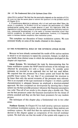584 6.5 The Fundamental Role of the Optimum Linear Filter
where C(t) is random? We find that the practicality depends on the statistics of C(t).
(It turns out that the easiest place to answer this question is in the problem section
of Chapter 11.3.)
4. If synchronous detection is optimum, why is it not used more often? Here, the
answer is complexity. In Problem 6.4.10 we compute the performance of a DSB
residual-carrier system when a simple detector is used. For high-input SNR the
degradation is minor. Thus, whenever we have a single transmitter and many receivers
(e.g., commercial broadcasting), it is far easier to increase transmitter power than
receiver complexity. In military and space applications, however, it is frequently
easier to increase receiver complexity than transmitter power.
This completes our discussion of linear modulation systems. We now
comment briefly on some of the results obtained in this chapter.
6.5 THE FUNDAMENTAL ROLE OF THE OPTIMUM LINEAR FILTER
Because we have already summarized the results of the various sections
in detail it is not necessary to repeat the comments. Instead, we shall dis-
cuss briefly three distinct areas in which the techniques developed in this
chapter are important.
Linear Systems. We introduced the topic by demonstrating that for
linear modulation systems the MAP interval estimate of the message was
obtained by processing r(t) with a linear system. To consider point
estimates we resorted to an approach that we had not used before.
We required that the processor be a linear system and found the best
possible linear system. We saw that if we constrained the structure to
be linear then only the second moments of the processes were relevant.
This is an example of the type mentioned in Chapter 1 in which a partial
characterization is adequate because we employed a structure-oriented
approach. We then completed our development by showing that a linear
system was the best possible processor whenever the Gaussian assumption
was valid. Thus all of our results in this chapter play a double role. They
are the best processors under the Gaussian assumptions for the classes of
criteria assumed and they are the best linear processors for any random
process.
The techniques of this chapter play a fundamental role in two other
areas.
Nonlinear Systems. In Chapter 11.2 we shall develop optimum receivers
for nonlinear modulation systems. As we would expect, these receivers are
nonlinear systems. We shall find that the optimum linear filters we have
derived in this chapter appear as components of the over-all nonlinear
system. We shall also see that the model of the system with respect to its
 