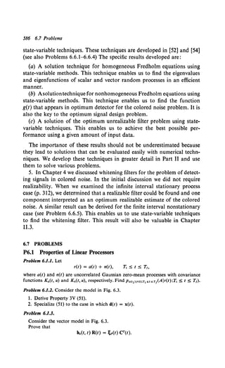 586 6.7 Problems
state-variable techniques. These techniques are developed in [52] and [54]
(see also Problems 6.6.1-6.6.4) The specific results developed are:
(a) A solution technique for homogeneous Fredholm equations using
state-variable methods. This technique enables us to find the eigenvalues
and eigenfunctions of scalar and vector random processes in an efficient
manner.
(b) Asolutiontechnique for nonhomogeneous Fredholm equations using
state-variable methods. This technique enables us to find the function
g(t) that appears in optimum detector for the colored noise problem. It is
also the key to the optimum signal design problem.
(c) A solution of the optimum unrealizable filter problem using state-
variable techniques. This enables us to achieve the best possible per-
formance using a given amount of input data.
The importance of these results should not be underestimated because
they lead to solutions that can be evaluated easily with numerical techn-
niques. We develop these techniques in greater detail in Part II and use
them to solve various problems.
5. In Chapter 4 we discussed whitening filters for the problem of detect-
ing signals in colored noise. In the initial discussion we did not require
realizability. When we examined the infinite interval stationary process
case (p. 312), we determined that a realizable filter could be found and one
component interpreted as an optimum realizable estimate of the colored
noise. A similar result can be derived for the finite interval nonstationary
case (see Problem 6.6.5). This enables us to use state-variable techniques
to find the whitening filter. This result will also be valuable in Chapter
11.3.
6.7 PROBLEMS
P6.1 Properties of Linear Processors
Problem 6.1.1. Let
r(t) = a(t) + n(t),
where a(t) and n(t) are uncorrelated Gaussian zero-mean processes with covariance
functions Ka(t, u) and Kn(t, u), respectively. Find Pa<t1>i'<t>;Tp;;t s r 1(A lr(t) :T, $ t $ T1).
Problem 6.1.2. Consider the model in Fig. 6.3.
1. Derive Property 3V (51).
2. Specialize (51) to the case in which d(t) = x(t).
Problem 6.1.3.
Consider the vector model in Fig. 6.3.
Prove that
 