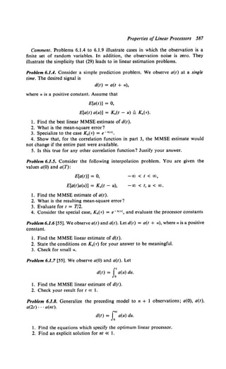 Properties ofLinear Processors 587
Comment. Problems 6.1.4 to 6.1.9 illustrate cases in which the observation is a
finite set of random variables. In addition, the observation noise is zero. They
illustrate the simplicity that (29) leads to in linear estimation problems.
Problem 6.1.4. Consider a simple prediction problem. We observe a(t) at a single
time. The desired signal is
d(t) = a(t + a),
where a is a positive constant. Assume that
E[a(t)] = 0,
E[a(t) a(u)] = K.(t - u) !l K.(,.),
1. Find the best linear MMSE estimate of d(t).
2. What is the mean-square error?
3. Specialize to the case K.(,.) = e-kl•l.
4. Show that, for the correlation function in part 3, the MMSE estimate would
not change if the entire past were available.
5. Is this true for any other correlation function? Justify your answer.
Problem 6.1.5. Consider the following interpolation problem. You are given the
values a(O) and a(T):
E[a(t)] = 0,
E[a(t)a(u)] = K.(t - u),
l. Find the MMSE estimate of a(t).
2. What is the resulting mean-square error?
3. Evaluate for t = T/2.
-oo < t < oo,
-00 < t, u < 00,
4. Consider the special case, Ka(T) = e-kl•l, and evaluate the processor constants
Problem 6.1.6 [55]. We observe a(t) and d(t). Let d(t) = a(t + a), where a is a positive
constant.
l. Find the MMSE linear estimate of d(t).
2. State the conditions on K.(T) for your answer to be meaningful.
3. Check for small a.
Problem 6.1.7 [55]. We observe a(O) and a(t). Let
d(t) = L'a(u) du.
l. Find the MMSE linear estimate of d(t).
2. Check your result for t « 1.
Problem 6.1.8. Generalize the preceding model to n + l observations; a(O), a(t).
a(2t) · · · a(nt).
J.nt
d(t) = 0
a(u) du.
1. Find the equations which specify the optimum linear processor.
2. Find an explicit solution for nt « I.
 