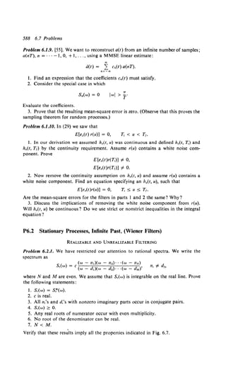588 6.7 Problems
Problem 6.1.9. [55]. We want to reconstruct a(t) from an infinite number of samples;
a(nT), n = · · · -1, 0, + 1, ... , using a MMSE linear estimate:
00
a(t) = L Cn(t) a(nT).
n=- oo
I. Find an expression that the coefficients c.(t) must satisfy.
2. Consider the special case in which
s.(w) = 0
7T
lwl > T'
Evaluate the coefficients.
3. Prove that the resulting mean-square error is zero. (Observe that this proves the
sampling theorem for random processes.)
Problem 6.1.10. In (29) we saw that
E[e0 (t) r(u)] = 0,
1. In our derivation we assumed h0 (t, u) was continuous and defined h,(t, T,) and
ho(t, T1) by the continuity requirement. Assume r(u) contains a white noise com-
ponent. Prove
E[e0 (t)r(T,)] #- 0,
E[e0 (t)r(T1)] #- 0.
2. Now remove the continuity assumption on ho(t, u) and assume r(u) contains a
white noise component. Find an equation specifying an ho(t, u), such that
E[e0 (t)r(u)] = 0,
Are the mean-square errors for the filters in parts I and 2 the same? Why?
3. Discuss the implications of removing the white noise component from r(u).
Will ho(t, u) be continuous? Do we use strict or nonstrict inequalities in the integral
equation?
P6.2 Stationary Processes, Infinite Past, (Wiener Filters)
REALIZABLE AND UNREALIZABLE FILTERING
Problem 6.2.1. We have restricted our attention to rational spectra. We write the
spectrum as
(w- n,)(w- n2)· • ·(w- liN)
S,(w) = C d d d '
(w - ,)(w - 2)· · ·(w - M)
where Nand Mare even. We assume that S,(w) is integrable on the real line. Prove
the following statements:
1. S,(w) = S,*(w).
2. c is real.
3. Alln,'s and d.'s with nonzero imaginary parts occur in conjugate pairs.
4. S,(w) 2: 0.
5. Any real roots of numerator occur with even multiplicity.
6. No root of the denominator can be real.
7. N< M.
Verify that these res~lts imply all the properties indicated in Fig. 6.7.
 