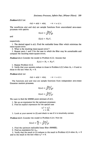 Stationary Processes, Infinite Past, (Wiener Filters) 589
Problem 6.2.2. Let
r(u) = a(u) + n(u), -oo < u ::5 t.
The waveforms a(u) and n(u) are sample functions from uncorrelated zero-mean
processes with spectra
and
respectively.
I. The desired signal is a(t ). Find the realizable linear filter which minimizes the
mean-square error.
2. What is the resulting mean-square error?
3. Repeat parts I and 2 for the case in which the filter may be unrealizable and
compare the resulting mean-square errors.
Problem 6.2.3. Consider the model in Problem 6.2.2. Assume that
1. Repeat Problem 6.2.2.
2. Verify that your answers reduce to those in Problem 6.2.2 when No = 0 and to
those in the text when N2 = 0.
Problem 6.2.4. Let
r(u) = a(u) + n(u), -00 < u ::5 t.
The functions a(u) and n(u) are sample functions from independent zero-mean
Gaussian random processes.
2kaa2
s.(w) = ----.----k.'
w +
S (w) = 2can2
•
n w2 + C2
We want to find the MMSE point estimate of a(t).
I. Set up an expression for the optimum processor.
2. Find an explicit expression for the special case
O'n2 = O'a2,
c = 2k.
3. Look at your answer in (2) and check to see if it is intuitively correct.
Problem 6.2.5. Consider the model in Problem 6.2.4. Now let
S ( ) _ No 2can2 •
n w - 2 + w• + c2
1. Find the optimum realizable linear filter (MMSE).
2. Find an expression for tPn·
3. Verify that the result in (1) reduces to the result in Problem 6.2.4 when N 0 = 0
and to the result in the text when an2 = 0.
 