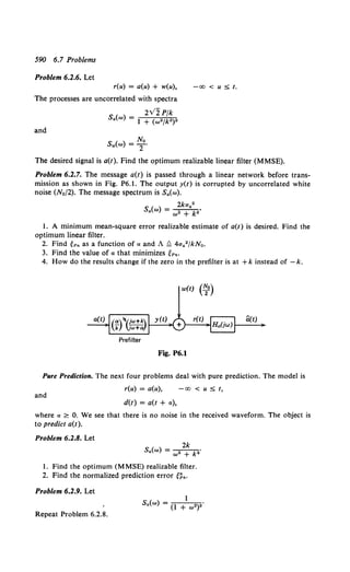 590 6.7 Problems
Problem 6.2.6. Let
r(u) = a(u) + w(u),
The processes are uncorrelated with spectra
-00 < u :$; t.
and
2V2Pfk
S.(w) = I + (w•jk•)•
Sw(w) = ~0•
The desired signal is a(t). Find the optimum realizable linear filter (MMSE).
Problem 6.2.7. The message a(t) is passed through a linear network before trans-
mission as shown in Fig. P6.1. The output y(t) is corrupted by uncorrelated white
noise (No/2). The message spectrum is S.(w).
2kaa2
s.(w) = w2 + k..
1. A minimum mean-square error realizable estimate of a(t) is desired. Find the
optimum linear filter.
2. Find tPn as a function of a and A ~ 4aa2/kNo.
3. Find the value of a that minimizes tPn·
4. How do the results change if the zero in the prefilter is at +k instead of - k.
w(t) (~o)
Prefilter
Fig. P6.1
Pure Prediction. The next four problems deal with pure prediction. The model is
r(u) = a(u), -00 < u :$; t,
and
d(t) = a(t + a),
where a ~ 0. We see that there is no noise in the received waveform. The object is
to predict a(t ).
Problem 6.2.8. Let
2k
s.(w) = w• + k ..
1. Find the optimum (MMSE) realizable filter.
2. Find the normalized prediction error g~•.
Problem 6.2.9. Let
Sa(w) = (l + w•)2
Repeat Problem 6.2.8.
 