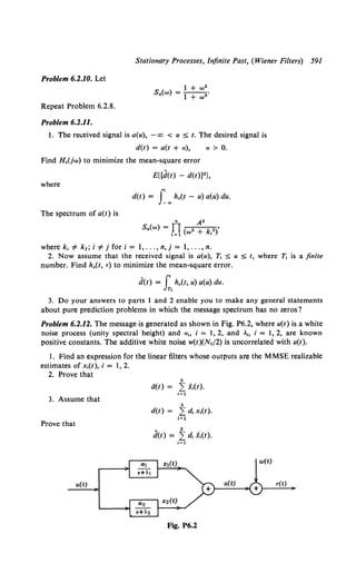 Stationary Processes, Infinite Past, (Wiener Filters) 591
Problem 6.2.10. Let
Repeat Problem 6.2.8.
Problem 6.2.11.
1 + w2
Sa(w) = l + "'4 •
1. The received signal is a(u), -oo < u :5 t. The desired signal is
d(t) = a(t + a),
Find H.(jw) to minimize the mean-square error
a> 0.
E{[d(t) - d(t)]2},
where
d(t) = f.,h.(t - u) a(u) du.
The spectrum of a(t) is
wherek, ¥- k1 ; i ¥-j fori= l, ... ,n,j = l, ... ,n.
2. Now assume that the received signal is a(u), T, :5 u :5 t, where T, is a finite
number. Find h.(t, T) to minimize the mean-square error.
d(t) = f' h.(t, u) a(u) du.
Jr,
3. Do your answers to parts 1 and 2 enable you to make any general statements
about pure prediction problems in which the message spectrum has no zeros?
Problem 6.2.12. The message is generated as shown in Fig. P6.2, where u(t) is a white
noise process (unity spectral height) and a., i = 1, 2, and A., i = 1, 2, are known
positive constants. The additive white noise w(t)(No/2) is uncorrelated with u(t).
I. Find an expression for the linear filters whose outputs are the MMSE realizable
estimates of x,(t), i = 1, 2.
2. Prove that
3. Assume that
Prove that
u(t)
2
a<t> = L: x.<t>.
t=l
2
d(t) = 2: d, x,(t).
t~l
Fig. P6.2
r(t)
 