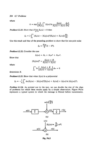 594 6.7 Problems
where
[ 2 f"' S,.(w) dw]
k = exp Noa Jo S,.(w) ln S,.(w) + S,.(w) 2w .
Problem 6.2.21. Show that if lim S,.(w)-- 0 then
..~ ..
~P = 2 r{S,.(w) - JG.(jw)J 2[S,.(w) + S,.(w)]} ~:·
Use this result and that of the preceding problem to show that for one-pole noise
~P = Nt(1 - k").
Problem 6.2.22. Consider the case
Show that
IG (. )J" S,.(w) + K
0 }W = S,.(w) + Siw)'
where
f"' In [ S,.(w) + K ] dw = 0
Jo S,.(w) + S,.(w)
determines K.
Problem 6.2.23. Show that when S,.(w) is a polynomial
~P = _! f"' dw{S,.(w) - JG.(jw)J2 [S,.(w) + S,.(w)] + S,.(w) In JG.(jw)J 2}•
., Jo
Problem 6.2.24. As pointed out in the text, we can double the size of the class
of problems for which these results apply by a simple observation. Figure P6.5a
represents a typical system in which the message is filtered before transmission.
a(t)
a(t)
(a)
n(e)
N.
[Sn(w) =2flo2 w2)
(b)
Fig. P6.5
r(t)
 