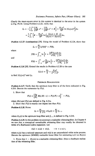 Stationary Processes, Infinite Past, (Wiener Filters) 595
Clearly the mean-square error in this system is identical to the error in the system
in Fig. P6.Sb. Using Problem 6.2.23, verify that
t - 1 f"' [No 2 [No 2 x] Now•! I . i•]
!OP - -;;: Jo 2132 "' - 2132 w + + 2132 n G.(jw) dw
1 f"' [ Now2 ( Sn{w) + K )]
= :;;: Jo K - 2f32 In S.,(w) + Sn(w) dw.
Problem 6.2.25 (conti1111ation) [39]. Using the model of Problem 6.2.24, show that
eP = ~0 [/(0))3 + F(O),
where
/(0) =I"' ln [t + 2f32f.,(w)] dw
-ao w No 27T
and
F(O) = f"' w• No2ln [1 + 2/3"!.,(w)] dw.
-.. 2p w No 27T
Problem 6.2.26 [20]. Extend the results in Problem 6.2.20 to the case
( ) No N1a2
5• "' = T + w 2 + a2
FEEDBACK REALIZATIONS
Problem 6.2.27. Verify that the optimum loop filter is of the form indicated in Fig.
6.21b. Denote the numerator by F(s).
1. Show that
F(s) = [~ B(s) B(-s) + P(s) P(- s)] + - P(s),
where B(s) and P(s) are defined in Fig. 6.2la.
2. Show that F(s) is exactly one degree less than P(s).
Problem 6.2.28. Prove
t No 1. No
~P =-2 1m sG1.(s) = -2 fn-1·
.~ ..
where G,.(s) is the optimum loop filter andfn- 1 is defined in Fig. 6.2lb.
Problem 6.2.29. In this problem we construct a realizable whitening filter. In Chapter 4
we saw that a conceptual unrealizable whitening filter may readily be obtained in
terms of a Karhunen-Loeve expansion. Let
r(u) = nc(u) + w(u), -oo < u :S t,
where nc(u) has a rational spectrum and w(u) is an uncorrelated white noise process.
Denote the optimum (MMSE) realizable linear filter for estimating nc(t) as H.(jw).
l. Prove that 1 - H.(jw) is a realizable whitening filter. Draw a feedback realiza-
tion of the whitening filter.
 