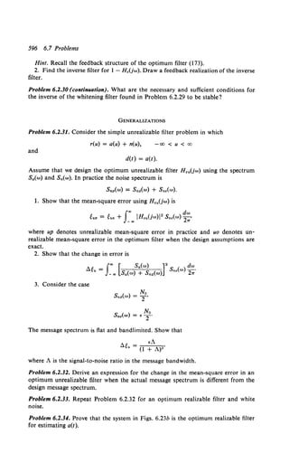 596 6.7 Problems
Hint. Recall the feedback structure of the optimum filter (173).
2. Find the inverse filter for I - H 0 (jw). Draw a feedback realization of the inverse
filter.
Problem 6.2.30 (continuation). What are the necessary and sufficient conditions for
the inverse of the whitening filter found in Problem 6.2.29 to be stable?
GENERALIZATIONS
Problem 6.2.31. Consider the simple unrealizable filter problem in which
r(u) = a(u) + n(u), -co < u <co
and
d(t) = a(t).
Assume that we design the optimum unrealizable filter H 0 .(jw) using the spectrum
Sa(w) and Sn(w). In practice the noise spectrum is
Snp(w) = S•.(w) + Sn,(w).
1. Show that the mean-square error using HouUw) is
I"' dw
~up = ~uo + _"' IHou(jw)l2 Sne(w) 2,;
where up denotes unrealizable mean-square error in practice and uo denotes un-
realizable mean-square error in the optimum filter when the design assumptions are
exact.
2. Show that the change in error is
3. Consider the case
No
Sne(w) = < T'
The message spectrum is flat and bandlimited. Show that
•A
<l~u = (1 + A)2'
where A is the signal-to-noise ratio in the message bandwidth.
Problem 6.2.32. Derive an expression for the change in the mean-square error in an
optimum unrealizable filter when the actual message spectrum is different from the
design message spectrum.
Problem 6.2.33. Repeat Problem 6.2.32 for an optimum realizable filter and white
noise.
Problem 6.2.34. Prove that the system in Figs. 6.23b is the optimum realizable filter
for estimating a(t).
 