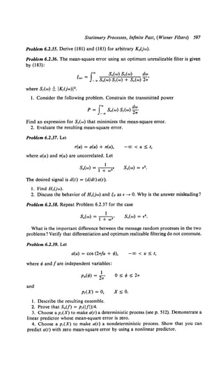 Stationary Processes, Infinite Past, (Wiener Filters) 597
Problem 6.2.35. Derive (181) and (183) for arbitrary K"(jw).
Problem 6.2.36. The mean-square error using an optimum unrealizable filter is given
by(183):
g _ Joo Sa(w) Sn(w) dw
uo - _ 00 S 0 (w) Sr(w) + Sn(w) 2,/
where s,(w) ~ IK,(jw)l2 •
1. Consider the following problem. Constrain the transmitted power
J
oo dw
P = _ oo Sa(w) S,(w) 2,;
Find an expression for S1(w) that minimizes the mean-square error.
2. Evaluate the resulting mean-square error.
Problem 6.2.37. Let
r(u) = a(u) + n(u),
where a(u) and n(u) are uncorrelated. Let
1
Sa(w) = -
1- -
2 •
+w
The desired signal is d(t) = (djdt) a(t).
1. Find H 0 (jw).
-00 < u :::; t,
2. Discuss the behavior of Ho(jw) and gP as •-+ 0. Why is the answer misleading?
Problem 6.2.38. Repeat Problem 6.2.37 for the case
What is the important difference between the message random processes in the two
problems? Verify that differentiation and optimum realizable filtering do not commute.
Problem 6.2.39. Let
a(u) = cos (2rrfu + </>),
where 4> and fare independent variables:
and
1
p~(<fo) = 27T'
Pr(X) = 0,
1. Describe the resulting ensemble.
2. Prove that Sa(/) = Pr(lfi)/4.
x:::; o.
-00 < u :::; t,
3. Choose a p1(X) to make a(t) a deterministic process (seep. 512). Demonstrate a
linear predictor whose mean-square error is zero.
4. Choose a p 1(X) to make a(t) a nondeterministic process. Show that you can
predict a(t) with zero mean-square error by using a nonlinear predictor.
 