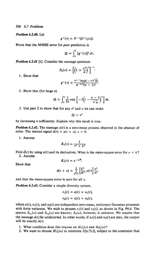 598 6.7 Problems
Problem 6.2.40. Let
g+('r) = 3'- 1 [G+(jw)).
Prove that the MMSE error for pure prediction is
t~ = J:[g+(T)]2 dT.
Problem 6.2.41 [1]. Consider the message spectrum
1. Show that
+ Tn- 1exp(- Tv'ii)
g (T) = n-nl•(n- 1)! .
2. Show that (for large n)
['f.~ J:2
1
.. exp [ -z(t- n;nTJdt.
3. Use part 2 to show that for any e2 and a we can make
by increasing n sufficiently. Explain why this result is true.
Problem 6.1.41. The message a(t) is a zero-mean process observed in the absence of
noise. The desired signal d(t) = a(t + a), a > 0.
l. Assume
1
Ka(T) =.---k
..
'T +
Find d(t) by using a(t) and its derivatives. What is the mean-square error for a < k?
2. Assume
Show that
"' [dn ]an
d(t + a) = 2 -d
n a(t) I'
n~o t n.
and that the mean-square error is zero for all a,
Problem 6.1.43. Consider a simple diversity system,
r1(t) = a(t) + n1(t),
r.(t) = a(t) + n2(t),
where a(t), n1(t), and n2(t) are independent zero-mean, stationary Gaussian processes
with finite variances. We wish to process r1 (t) and r2 (t), as shown in Fig. P6.6. The
spectra Sn1 (w) and Sn2 (w) are known; S.(w), however, is unknown. We require that
the message a(t) be undistorted. In other words, if n1(t) and n2(t) are zero, the output
will be exactly a(t).
l. What condition•does this impose on H 1(jw) and H.(jw)?
2. We want to choose H 1(jw) to minimize E[nc2(t)], subject to the constraint that
 
