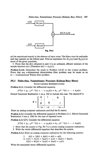 Finite-time, Nonstationary Processes (Kalman-Bucy Filters) 599
rt(t)
a(t) + nc(t)
+)--.....;...;.__.;;..;_;..._~
Fig. P6.6
a(t) be reproduced exactly in the absence of input noise. The filters must be realizable
and may operate on the infinite past. Find an expression for H,0 (jw) and H20 (jw) in
terms of the given quantities.
3. Prove that the d(t) obtained in part 2 is an unbiased, efficient estimate of the
sample function a(t). [Therefore a(t) = dm1(t).]
Problem 6.2.44. Generalize the result in Problem 6.2.43 to the n-input problem.
Prove that any n-dimensional distortionless filter problem may be recast as an
(n - I)-dimensional Wiener filter problem.
P6.3 Finite-time, Nonstationary Processes (Kalman-Bucy filters)
STATE-VARIABLE REPRESENTATIONS
Problem 6.3.1. Consider the differential equation
y<•>(t) + Pn-lY<n-l>(t) + •••+ PoY(t) = b•. ,u<•-l>(t) + ••·+ bou(t).
Extend Canonical Realization 1 on p. 522 to include this case. The desired F is
0 : 1 0 1
.~r=~)-~;~-------=;::;
Draw an analog computer realization and find the G matrix.
Problem 6.3.2. Consider the differential equation in Problem 6.3.1. Derive Canonical
Realization 3 (see p. 526) for the case of repeated roots.
Problem 6.3.3 [27]. Consider the differential equation
y<•>(t) + Pn-IY<n-I>(t) + ···+ PoY(t) = b._,u<•-'>(t) + ···+ bou(t).
1. Show that the system in Fig. P6.7 is a correct analog computer realization.
2. Write the vector differential equation that describes the system.
Problem 6.3.4. Draw an analog computer realization for the following systems:
1. y(t) + 3y(t) + 4y(t) = u(t) + u(t),
2. ji1(t) + 3.)(t) + 2y2(t) = u,(t) + 2u2(t) + 2u2(t),
ji2(t) + 4;(t) + 3y2(t) = 3u2(1) + u,(t).
Write the associated vector differential equation.
 