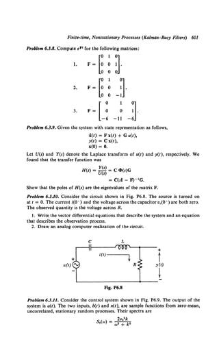 Finite-time, Nonstationary Processes (Kalman-Bucy Filters)
Problem 6.3.8. Compute eF1 for the following matrices:
~
1
~·
1. F= 0
0
~
1
~·
2. F= 0
0 -1
3. F=
u0
l
-11 -
Problem 6.3.9. Given the system with state representation as follows,
i(t) = F x(t) + G u(t),
y(t) = C x(t),
x(O) = 0.
601
Let U(s) and Y(s) denote the Laplace transform of u(t) and y(t), respectively. We
found that the transfer function was
H(s) = Y(s) = C clt(s)G
U(s)
= C(sl - F)- 1G.
Show that the poles of H(s) are the eigenvalues of the matrix F.
Problem 6.3.10. Consider the circuit shown in Fig. P6.8. The source is turned on
at t = 0. The current i(O-) and the voltage across the capacitor Vc(O-) are both zero.
The observed quantity is the voltage across R.
1. Write the vector differential equations that describe the system and an equation
that describes the observation process.
2. Draw an analog computer realization of the circuit.
c L
+
t
R y(t)
t
Fig. P6.8
Problem 6.3.11. Consider the control system shown in Fig. P6.9. The output of the
system is a(t). The two inputs, b(t) and n(t), are sample functions from zero-mean,
uncorrelated, stationary random processes. Their spectra are
2a02 k
s.(w) = w• + k"
 