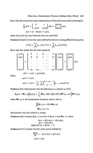 Finite-time, Nonstationary Processes (Kalman-Bucy Filters) 603
Show that this system has a state representation of the same form as that in Example 2.
t}_ x(t) = [ 0 1 ]x(t) + [h1
(t)] u(t),
dt -p0(t) -p1(t) h2(t)
y(t) = [1 0] x(t) = x1(t),
where h1(t) and h2(t) are functions that you must find.
Problem 6.3.14 [27]. Given the system defined by the time-varying differential equation
n-1 n
y<•>(t) + L Pn-k(t) y<k>(t) = L bn-k(t) lfk>(t),
k=O k=O
Show that this system has the state equations
where
.X1(t)
.X2(t)
.x.(t)
0
0
1
0
-p. -Pn-1
0
1
y(t) = x1(t) + go(t) u(t),
go(t) = bo(t),
0
0
x1(t)
X2(t)
- P1 Xn(t)
gl(t)
g2(t)
+ u(t)
g.(t)
I - 1 I- r (n + m - i)
g,(t) = b,(t)- '~ m~O n- i P·-r-m(t)g~m>(t).
Problem 6.3.15. Demonstrate that the following is a solution to (273).
Ax(t) = cl>(t, to)[AxCto) + Lcl>(to, T)G(T) Q(T) GT(T)ci>T(t0, T) dT]c~>T(t, 10),
where cl>(t, t0) is the fundamental transition matrix; that is,
d
di''l>(t, to) = F(t) cl>(t, t 0),
cl>(to, to) = I.
Demonstrate that this solution is unique.
Problem 6.3.16. Evaluate Ky(t, T) in terms of Kx(t, t) and cl>(t, T), where
:i(t) = F(t) x(t) + G(t) u(t),
y(t) = C(t) x(t),
E[u(t) uT(T)] = Q S(t - T).
Problem 6.3.17. Consider the first-order system defined by
d~~) = - k(t) x(t) + g(t) u(t).
y(t) = x(t).
 