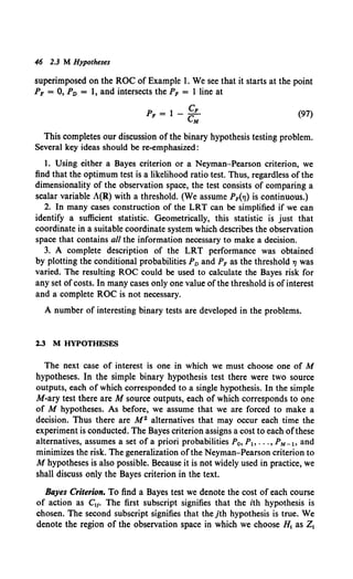 46 2.3 M Hypotheses
superimposed on the ROC of Example 1. We see that it starts at the point
PF = 0, PD = 1, and intersects the PF = 1 line at
PF = 1- cF.
eM (97)
This completes our discussion of the binary hypothesis testing problem.
Several key ideas should be re-emphasized:
1. Using either a Bayes criterion or a Neyman-Pearson criterion, we
find that the optimum test is a likelihood ratio test. Thus, regardless of the
dimensionality of the observation space, the test consists of comparing a
scalar variable A(R) with a threshold. (We assume PF("/) is continuous.)
2. In many cases construction of the LRT can be simplified if we can
identify a sufficient statistic. Geometrically, this statistic is just that
coordinate in a suitable coordinate system which describes the observation
space that contains all the information necessary to make a decision.
3. A complete description of the LRT performance was obtained
by plotting the conditional probabilities PD and PF as the threshold"' was
varied. The resulting ROC could be used to calculate the Bayes risk for
any set ofcosts. In many cases only one value of the threshold is of interest
and a complete ROC is not necessary.
A number of interesting binary tests are developed in the problems.
1.3 M HYPOTHESES
The next case of interest is one in which we must choose one of M
hypotheses. In the simple binary hypothesis test there were two source
outputs, each of which corresponded to a single hypothesis. In the simple
M-ary test there are M source outputs, each of which corresponds to one
of M hypotheses. As before, we assume that we are forced to make a
decision. Thus there are M 2 alternatives that may occur each time the
experiment is conducted. The Bayes criterion assigns a cost to each ofthese
alternatives, assumes a set of a priori probabilities P0 , P1, ••• , PM-h and
minimizes the risk. The generalization of the Neyman-Pearson criterion to
M hypotheses is also possible. Because it is not widely used in practice, we
shall discuss only the Bayes criterion in the text.
Bayes Criterion. To find a Bayes test we denote the cost of each course
of action as C11• The first subscript signifies that the ith hypothesis is
chosen. The second subscript signifies that thejth hypothesis is true. We
denote the region of the observation space in which we choose H1 as Z1
 