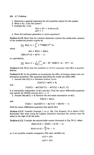 604 6.7 Problems
1. Determine a general expression for the transition matrix for this system.
2. What is h(t, T) for this system?
3. Evaluate h(t, T) for
k(t) = k(1 + m sin (w0t)),
g(t) = 1.
4. Does this technique generalize to vector equations?
Problem 6.3.18. Show that for constant parameter systems the steady-state variance
of the unobserved process is given by
where
lim Kx(t, t) = fo"' e+F•GQGTeFTr d'T,
t... GO J1
i(t) = Fx(t) + Gu(t),
E[u(t) uT(T)] = Q ll(t - T),
or, equivalently,
Problem 6.3.19. Prove that the condition in (317) is necessary when R(t) is positive-
definite.
Problem 6.3.20. In this problem we incorporate the effect of nonzero means into our
estimation procedure. The equations describing the model are (302)-(306).
1. Assume that x(T.) is a Gaussian random vector
E[x(T.)] Q m(T,) of 0,
and
E{[x(T,) - m(1j)][xT(T,) - mT(T,)]} = Kx(T;, 7;).
It is statistically independent of u(t) and w(t). Find the vector differential equations
that specify the MMSE estimate x(t), t :2: T,.
2. Assume that m(T,) = 0. Remove the zero-mean assumption on u(t),
E[u(t)] = mu(t),
and
E{[u(t)- mu(t))[uT(T) - muT(T)]} = Q(t)ll(t - T).
Find the vector differential equations that specify i(t).
Problem 6.3.21. Consider Example 1 on p. 546. Use Property 16 to derive (351).
Remember that when using the Laplace transform technique the contour must be
taken to the right of all the poles.
Problem 6.3.22. Consider the second-order system illustrated in Fig. P6.11, where
E[u(t) u(T)] = 2Pab(a + b) ll(t- T),
No )
E[w(t) w(T)] = T ll(t - T.
(a, b are possibly complex conjugates.) The state variables are
Xt(t) = y(t),
x2(t) = y(t).
 