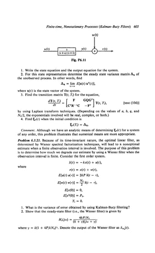 Finite-time, Nonstationary Processes (Kalman-Bucy Filters) 605
w(t)
u(t) r(t)
Fig. P6.11
1. Write the state equation and the output equation for the system.
2. For this state representation determine the steady state variance matrix Ax of
the unobserved process. In other words, find
Ax = lim E[x(t) xT(t)],
t~.,
where x(t) is the state vector of the system.
3. Find the transition matrix T(t, T1) for the equation,
GQGT]
T(t, T,),
-FT
[text (336)]
by using Laplace transform techniques. (Depending on the values of a, b, q, and
No/2, the exponentials involved will be real, complex, or both.)
4. Find ;p(t) when the initial condition is
l;p(T,) = Ax.
Comment. Although we have an analytic means of determining ;p(t) for a system
of any order, this problem illustrates that numerical means are more appropriate.
Problem 6.3.23. Because of its time-invariant nature, the optimal linear filter, as
determined by Wiener spectral factorization techniques, will lead to a nonoptimal
estimate when a finite observation interval is involved. The purpose of this problem
is to determine how much we degrade our estimate by using a Wiener filter when the
observation interval is finite. Consider the first order system.
where
x(t) = -kx(t) + u(t),
r(t) = x(t) + w(t),
E[u(t) u(-r)] = 2kP 3(t - -r),
No
E[w(t) w(-r)] = T S(t - -r),
E[x(O)] = 0,
E[x2 (0)] = Po.
T1 = 0.
I. What is the variance of error obtained by using Kalman-Bucy filtering?
2. Show that the steady-state filter (i.e., the Wiener filter) is given by
. 4kP/No
H.(Jw) = (k + y)(jw + y)'
where y = k(l + 4PjkN0)Y•. Denote the output of the Wiener filter as Xw0(t).
 
