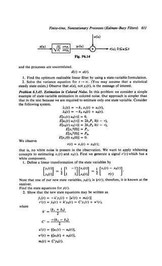 Finite-time, Nonstationary Processes (Kalman-Bucy Filters) 611
w(u)
a(u)
>---•r(u), OSu;S;t
Fig. P6.14
and the processes are uncorrelated.
d(t) = a(t).
1. Find the optimum realizable linear filter by using a state-variable formulation.
2. Solve the variance equation for t--+- oo. (You may assume that a statistical
steady state exists.) Observe that a(u), not y1(t), is the message of interest.
Problem 6.3.45. Estimation in Colored Noise. In this problem we consider a simple
example of state-variable estimation in colored noise. Our approach is simpler than
that in the text because we are required to estimate only one state variable. Consider
the following system.
.h(t) = -k1 x1(t) + u1(t),
x2(t) = -k2 x2(t) + u2(t).
We observe
E[u1(t) u2(T)] = 0,
E[u1(t) u1(T)] =2k1P1 8(t- T),
E[u2(t) u2(T)] = 2k1P2 ll(t- T),
E[x12(0)] = P1,
E[x22(0)] = P2,
E[x1(0) x2(0)) = 0.
r(t) = x1(t) + x2(t);
that is, no white noise is present in the observation. We want to apply whitening
concepts to estimating x1(t) and x2(t). First we generate a signal r'(t) which has a
white component.
1. Define a linear transformation of the state variables by
Note that one of our new state variables, Y2(t), is tr(t); therefore, it is known at the
receiver.
Find the state equations for y(t).
2. Show that the new state equations may be written as
where
:YI(t) = -k'y1(t) + [u'(t) + m,(t)]
r'(t) = ;Mt) + k'y2(t) = C'y1(t) + w'(t),
k' = (kl + k2),
2
, - -(kl- k2)
c - 2 ,
u'(t) = tlu1(t) - u2(t)],
w'(t) = t[u1(t) + u2(t)],
m,(t) = C'y2(t).
 