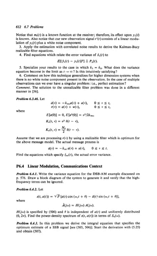 612 6.7 Problems
Notice that m,(t) is a known function at the receiver; therefore, its effect upon y1(t)
is known. Also notice that our new observation signal r'(t) consists of a linear modu-
lation of Y1(t) plus a white noise component.
3. Apply the estimation with correlated noise results to derive the Kalman-Bucy
realizable filter equations.
4. Find equations which relate the error variance of .X1(t) to
E[(j(t) - Yl(t))2 ] Q P.(t).
5. Specialize your results to the case in which k1 = k2 • What does the variance
equation become in the limit as t-+ oo? Is this intuitively satisfying?
6. Comment on how this technique generalizes for higher dimension systems when
there is no white noise component present in the observation. In the case of multiple
observations can we ever have a singular problem: i.e., perfect estimation?
Comment. The solution to the unrealizable filter problem was done in a different
manner in [56].
Problem 6.3.46. Let
where
d(T) = -km0 0(T) + U(T),
r(T) = a(-r) + w(-r),
E[a(O)] = 0, E[a2(0)] = u2 /2km0 ,
0 =:;:; 'T =:;:; t,
0 5 T 5 f,
Assume that we are processing r(-r) by using a realizable filter which is optimum for
the above message model. The actual message process is
0 =:;:; 'T =:;:; t.
Find the equations which specify tac(t), the actual error variance.
P6.4 Linear Modulation, Communications Context
Problem 6.4.1. Write the variance equation for the DSB-AM example discussed on
p. 576. Draw a block diagram of the system to generate it and verify that the high-
frequency terms can be ignored.
Problem 6.4.2. Let
s(t, a(t)) = v'p [a(t) cos (wet + 8) - ti(t) sin (wet + 8)],
where
A(jw) = H(jw) A(jw).
H(jw) is specified by (506) and 8 is independent of a(t) and uniformly distributed
(0, 277). Find the power-density spectrum of s(t, a(t)) in terms of S.(w).
Problem 6.4.3. In this problem we derive the integral equation that specifies the
optimum estimate of a SSB signal [see (505, 506)]. Start the derivation with (5.25)
and obtain (507).
 