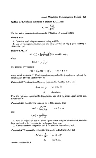 Linear Modulation, Communications Context 613
Problem 6.4.4. Consider the model in Problem 6.4.3. Define
[a(t)]
a(t) = •
ii(t)
Use the vector process estimation results of Section 5.4 to derive (507).
Problem 6.4.5.
1. Draw the block diagram corresponding to (508).
2. Use block diagram manipulation and the properties of H(jw) given in (506) to
obtain Fig. 6.62.
Problem 6.4.6. Let
( p )y,
s(t, a(t)) = 1 + m• [1 + ma(t)] cos w0 t,
where
2k
Sa(w) = w• + k2 •
The received waveform is
r(t) = s(t, a(t)) + w(t), -oo < t < oo
where w(t) is white (No/2). Find the optimum unrealizable demodulator and plot the
mean-square error as a function of m.
Problem 6.4.7(continuation). Consider the model in Problem 6.4.6. Let
1
Sa(w) = 2 W'
0,
JwJ S 21TW,
elsewhere.
Find the optimum unrealizable demodulator and plot the mean-square error as a
function of m.
Problem 6.4.8. Consider the example on p. 583. Assume that
and
2k
Sa(w) = w2 + k2•
1. Find an expression for the mean-square error using an unrealizable demodu-
lator designed to be optimum for the known-phase case.
2. Approximate the integral in part 1 for the case in which Am » 1.
Problem 6.4.9 (continuation). Consider the model in Problem 6.4.8. Let
Repeat Problem 6.4.8.
1
Sa(w) = 2W'
0,
JwJ S 21TW,
elsewhere.
 