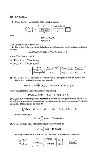 616 6.7 Problems
1. Show that l;(t) satisfies the differential equations
d f"l;U>]
di Ll)ct) =
with
I;(T,) = P0YJ(T,),
7J(T1) = 0.
(Use the results of Problem 6.6.1.)
2. Show that to have a nontrivial solution which satisfies the boundary conditions
we need
det ['I'.~(T,, T,: >.)Po + 'I'••(T" T,: .>.)] = 0,
where 'l'(t, T,: .>.) is given by
d ['l'~~(t, T,: .>.) : 'l'~.(t, T,: .>.)]
dt '¥.~(~-:;.~>.)- i-'i.~(t~-:r.~>.)
[
____!~!}_____ :_~~~_<?~~(~~] [~:~~~_:•_:_.>.~- -!~~~~~ -~·~~~]
= -CT(t) C(t) : T . . '
.>. : -F (t) 'l'.,(t, T, . .>.) '1'nnCt. T, . .>.)
and 'I'(T;, T,: .>.) = I. The values of.>. which satisfy this equation are the eigenvalues.
3. Show that the eigenfunctions are given by
where l)(T,) satisfies the orthogonality relationship
['I'.~(T,, T,:.>.) Po + 'I'••(T,, 71: .>.)] YJ(T,) = 0.
Problem 6.6.3. Nonhomogeneous Fredholm Equation. In this problem we derive a set
of differential equations to determine the solution to the nonhomogeneous Fredholm
equation. This equation is given by
IT!
Ky(t, -r)g(-r)d-r + ag(t) = s(t),
Tt
I. If we define l;(t) as
T, :::;; t :::;; T1, a > 0.
show that we may write the nonhomogeneous equation as
1
g(t) =- [s(t) - C(t) l;(t)].
a
2. Using Problem 6.6.1, show that ;ct) satisfies the differential equations
 