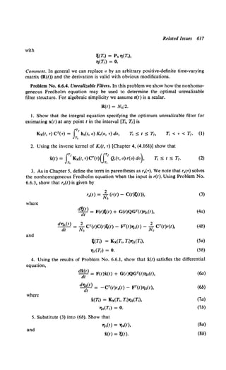 with
~(Tt) = Po l)(Tt),
'l)(T1) = 0.
Related Issues 617
Comment. In general we can replace a by an arbitrary positive-definite time-varying
matrix (R(t)) and the derivation is valid with obvious modifications.
Problem No. 6.6.4. Unrealizable Filters. In this problem we show how the nonhomo-
geneous Fredholm equation may be used to determine the optimal unrealizable
filter structure. For algebraic simplicity we assume r(t) is a scalar.
R(t) = N0/2.
1. Show that the integral equation specifying the optimum unrealizable filter for
estimating x(l) at any point tin the interval [Ti, T1] is
Ti < T < T,. (1)
2. Using the inverse kernel of K,(t, T) [Chapter 4, (4.161)] show that
i(l) = I:.'Kx(t, T)CT(T)(f:.' Q,(T, o) r(o) do), (2)
3. As in Chapter 5, define the term in parentheses as r0(T). We note that r.tT) solves
the nonhomogeneous Fredholm equation when the input is r(l). Using Problem No.
6.6.3, show that r0(1) is given by
2
r9(t) = No (r(l) - C(l~(t)), (3)
where
d~~l) = F(t)~(t) + G(t)QGT(t)'l),(t), (4a)
and
J;(T,) = Kx(Ti, Tt)l),(T,),
'l) 1(T1) = 0.
(Sa)
(5b)
4. Using the results of Problem No. 6.6.1, show that i(t) satisfies the differential
equation,
where
d~;t) = F(l)i(l) + G(t)QGT(t)'l)2(t),
d~~t) = - CT(t)r0(1) - FT(I)'l)2(1),
i(Tt) = Kx(Tt. Ti)'l)2(T,),
'l•(T1) = 0.
5. Substitute (3) into (6b). Show that
and
7),(1) = '12(1),
i(l) = ~(1).
(6a)
(6b)
(7a)
(1b)
(Sa)
(Sb)
 