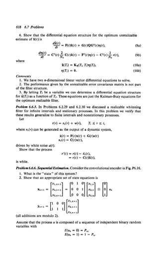 618 6.7 Problems
6. Show that the differential equation structure for the optimum unrealizable
estimate of i(t) is
where
Comments
d"(t)
~t = F(t)x(t) + G(t)QGT(t)'t)(t),
d~~t) = CT(t) ~o C(t)x(t) - FT(t)'t)(t) - CT(t) ~o r(t),
i(1j) = Kx(Tt. 1i)TJ(1i),
't)(Tr) = 0.
1. We have two n-dimensionallinear vector differential equations to solve.
(9a)
(9b)
(lOa)
(lOb)
2. The performance given by the unrealizable error covariance matrix is not part
of the filter structure.
3. By letting Tr be a variable we can determine a differential equation structure
for i(Tr) as a function of T1. These equations are just the Kalman-Bucy equations for
the optimum realizable filter.
Problem 6.6.5. In Problems 6.2.29 and 6.2.30 we discussed a realizable whitening
filter for infinite intervals and stationary processes. In this problem we verify that
these results generalize to finite intervals and nonstationary processes.
Let
r('r) = nc(-r) + w(-r),
where nc(-r) can be generated as the output of a dynamic system,
driven by white noise u(t).
Show that the process
is white.
i(t) = F(t)x(t) + G(t)u(t)
nc(t) = C(t)x(t),
r'(t) = r(t) - fie(!),
= r(t) - C(t)x(t),
Problem 6.6.6. Sequential Estimation. Consider the convolutional encoder in Fig. P6.16.
I. What is the "state" of this system?
2. Show that an appropriate set of state equations is
[ ::::: :] = [~ 0 ~] [::::] EB [~] u.
Xa,n +1 0 0 0 Xa,n 1
Xn+l =
Yn+l = [I O
1 1
(all additions are modulo 2).
~] [::::::]
Xa,n+ 1
Assume that the process u is composed of a sequence of independent binary random
variables with
E(u. = 0) = P.,
E(un = 1) = 1 - P•.
 