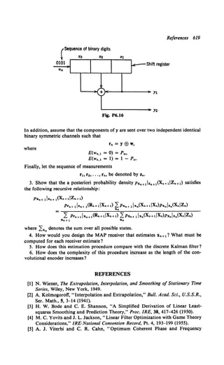 References 619
(Sequence of binary digits
~ %3 %2
0101 Shift register
~----+---------~Yl
....________________,._ Y2 ·
Fig. P6.16
In addition, assume that the components of y are sent over two independent identical
binary symmetric channels such that
where
rn = Y E8 w,
E(wn,l = 0) = Pw,
E(wn,l = 1) = 1 - Pw•
Finally, let the sequence of measurements
rh r2, ... , rn, be denoted by Zn.
3. Show that the a posteriori probability density Pxn+1lzn+1(Xn+dZn+l) satisfies
the following recursive relationship:
Pxn+ 1lzn+ l(Xn+ dZn+l)
Prn+ 1Jzn+ l(Rn+liXn+l) LPxn+ lJxn(Xn+dXn)Pxnlzn(XniZn)
Xn
L Prn+1Jxn+l(Rn+ dXn+ 1) LPxn+ lJxn(Xn+dXn)Pxnlzn(XniZn)
Xn+l Xn
where Lx. denotes the sum over all possible states.
4. How would you design the MAP receiver that estimates Xn+l? What must be
computed for each receiver estimate?
5. How does this estimation procedure compare with the discrete Kalman filter?
6. How does the complexity of this procedure increase as the length of the con-
volutio-nal encoder increases?
REFERENCES
[1] N. Wiener, The Extrapolation, Interpolation, and Smoothing of Stationary Time
Series, Wiley, New York, 1949.
[2] A. Kolmogoroff, "Interpolation and Extrapolation," Bull. Acad. Sci., U.S.S.R.,
Ser. Math., S, 3-14 (1941).
[3] H. W. Bode and C. E. Shannon, "A Simplified Derivation of Linear Least-
squares Smoothing and Prediction Theory," Proc. IRE, 38, 417-426 (1950).
[4] M. C. Yovits and J. L. Jackson," Linear Filter Optimization with Game Theory
Considerations," IRE·Nationa/ Convention Record, Pt. 4, 193-199 (1955).
[5] A. J. Viterbi and C. R. Cahn, "Optimum Coherent Phase and Frequency
 