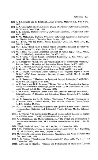 References 621
[28] R. J. Schwartz and B. Friedland, Linear Systems, McGraw-Hill, New York,
1965.
[29] E. A. Coddington and N. Levinson, Theory of Ordinary Differential Equations,
McGraw-Hill, New York, 1955.
[30] R. E. Bellman, Stability Theory of Differential Equations, McGraw-Hill, New
York, 1953.
[31] N. W. McLachlan, Ordinary Non-linear Differential Equations in Engineering
and Physical Sciences, Clarendon Press, Oxford, 1950.
[32] J. J. Levin, "On the Matrix Riccati Equation," Proc. Am. Math. Soc., 10,
519-524 (1959).
[33] W. T. Reid, "Solutions of a Riccati Matrix Differential Equation as Functions
of Initial Values," J. Math. Mech., 8, No. 2 (1959).
[34] W. T. Reid, "A Matrix Differential Equation of Riccati Type," Am. J. Math.,
68, 237-246 (1946); Addendum, ibid., 70, 460 (1948).
[35] W. J. Coles, "Matrix Riccati Differential Equations," J. Soc. Indust. Appl.
Math., 13, No. 3 (September 1965).
[36] A. B. Baggeroer, "Solution to the Ricatti Equation for Butterworth Processes,"
Internal Memo., Detection and Estimation Theory Group, M.I.T., 1966.
[37] E. A. Guillemin, Synthesis ofPassive Networks, Wiley, New York, 1957.
[38] L. Weinberg, Network Analysis and Synthesis, McGraw-Hill, New York.
[39] D. L. Snyder, "Optimum Linear Filtering of an Integrated Signal in White
Noise," IEEE Trans. Aerospace Electron. Systems, AES-2, No. 2, 231-232
(March 1966).
[40] A. B. Baggeroer, "Maximum A Posteriori Interval Estimation," WESCON,
Paper No. 7/3, August 23-26, 1966.
[41] A. E. Bryson and D. E. Johansen, "Linear Filtering for Time-Varying Systems
Using Measurements Containing Colored Noise," IEEE Transactions on Auto-
matic Control, AC-10, No. 1 (January 1965).
[42] L. D. Collins, "Optimum Linear Filters for Correlated Messages and Noises,"
Internal Memo. 17, Detection and Estimation Theory Group, M.I.T., October
28, 1966.
[43] A. B. Baggeroer and L. D. Collins, "Maximum A Posteriori Estimation in
Correlated Noise," Internal Memo., Detection and Estimation Theory Group,
M.I.T., October 25, 1966.
[44] H. L. Van Trees, "Sensitivity Equations for Optimum Linear Filters," Internal
Memorandum, Detection and Estimation Theory Group, M.I.T., February
1966.
[45] J. B. Thomas, "On the Statistical Design of Demodulation Systems for Signals
in Additive Noise," TR-88, Stanford University, August 1955.
[46] R. C. Booton, Jr., and M. H. Goldstein, Jr., "The Design and Optimization of
Synchronous Demodulators," IRE Wescon Convention Record, Part 2, 154-170,
1957.
[47] "Single Sideband Issue," Proc. IRE, 44, No. 12, (December 1956).
[48] J. M. Wozencraft, Lectures on Communication System Theory, E. J. Baghdady,
ed., McGraw-Hill, New York, Chapter 12, 1961.
[49] M. Schwartz, Information Transmission, Modulation, and Noise, McGraw-Hill
Co., New York, 1959.
[50] J. P. Costas, "Synchronous Communication," Proc. IRE, 44, 1713-1718
(December 1956).
[5l]R. Jaffe and E. Rechtin, "Design and Performance of Phase-Lock Circuits
 